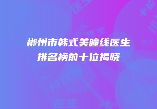 郴州市韩式美瞳线医生排名榜前十位揭晓