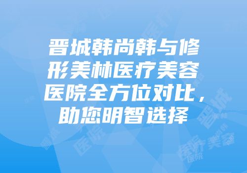 晋城韩尚韩与修形美林医疗美容医院全方位对比，助您明智选择