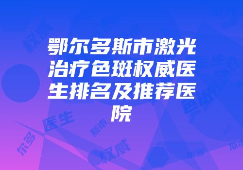 鄂尔多斯市激光治疗色斑权威医生排名及推荐医院