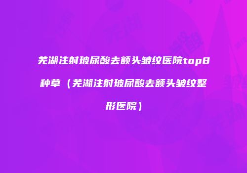 芜湖注射玻尿酸去额头皱纹医院top8种草（芜湖注射玻尿酸去额头皱纹整形医院）