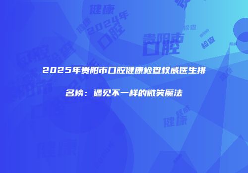 2025年贵阳市口腔健康检查权威医生排名榜：遇见不一样的微笑魔法