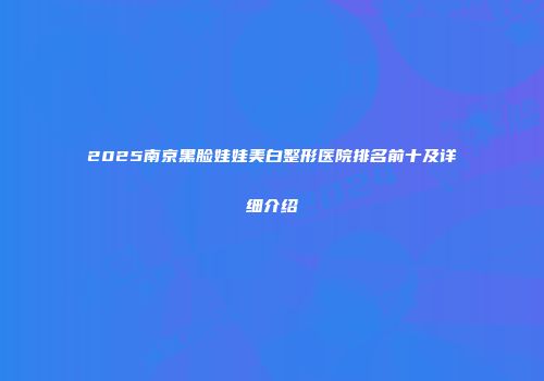 2025南京黑脸娃娃美白整形医院排名前十及详细介绍