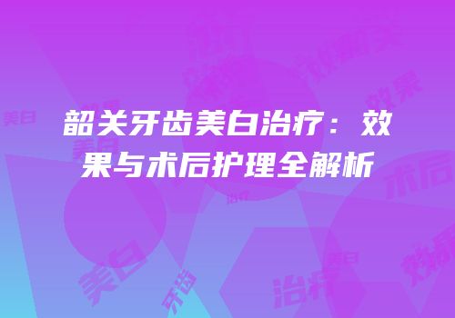 韶关牙齿美白治疗：效果与术后护理全解析