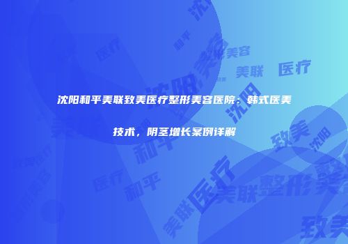 沈阳和平美联致美医疗整形美容医院：韩式医美技术，阴茎增长案例详解