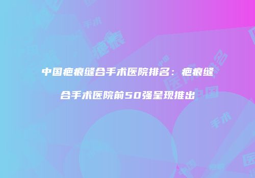 中国疤痕缝合手术医院排名：疤痕缝合手术医院前50强呈现推出