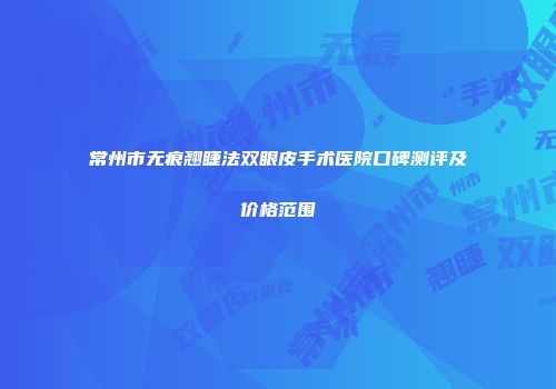 常州市无痕翘睫法双眼皮手术医院口碑测评及价格范围