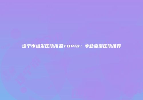 遂宁市植发医院排名TOP10：专业靠谱医院推荐