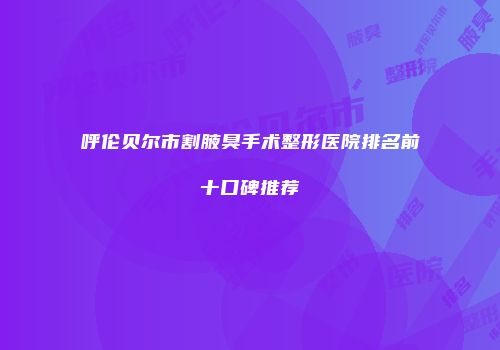 呼伦贝尔市割腋臭手术整形医院排名前十口碑推荐