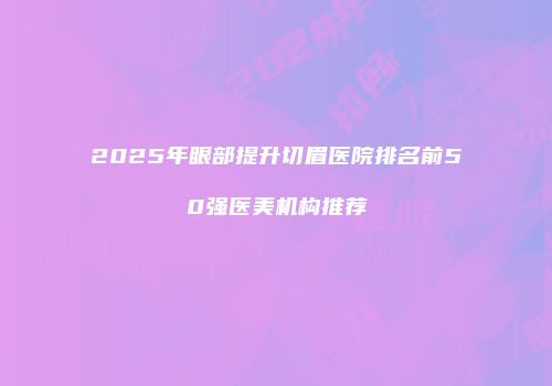 2025年眼部提升切眉医院排名前50强医美机构推荐