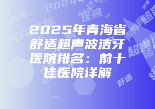2025年青海省舒适超声波洁牙医院排名：前十佳医院详解