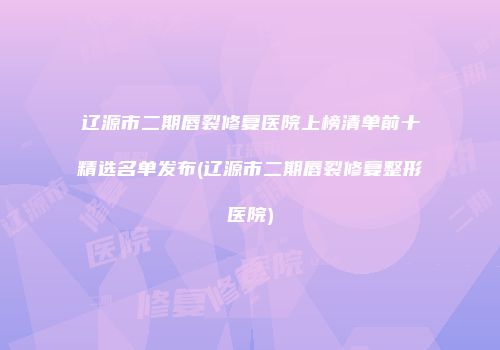辽源市二期唇裂修复医院上榜清单前十精选名单发布(辽源市二期唇裂修复整形医院)