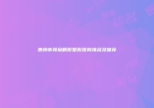 惠州市耳朵畸形整形医院排名及推荐