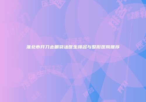 淮北市开刀去眼袋法医生排名与整形医院推荐