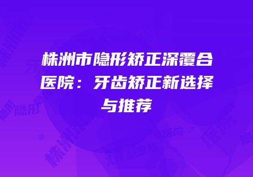株洲市隐形矫正深覆合医院：牙齿矫正新选择与推荐