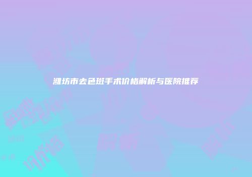 潍坊市去色斑手术价格解析与医院推荐