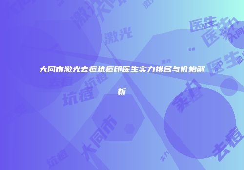 大同市激光去痘坑痘印医生实力排名与价格解析