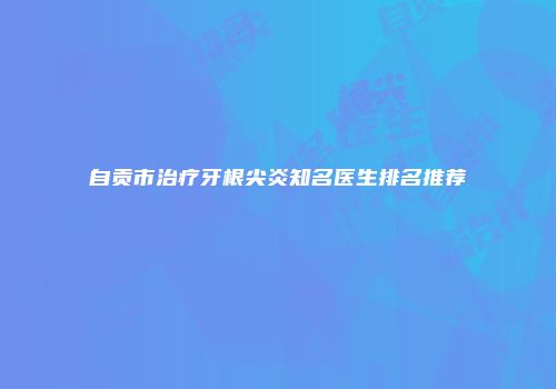 自贡市治疗牙根尖炎知名医生排名推荐