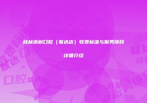 桂林源树口腔（联达店）收费标准与服务项目详细介绍