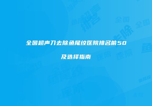 全国超声刀去除鱼尾纹医院排名前50及选择指南