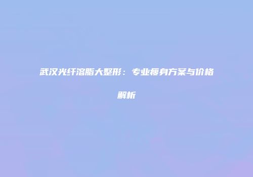 武汉光纤溶脂大整形：专业瘦身方案与价格解析
