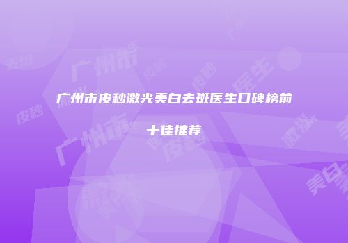 广州市皮秒激光美白去斑医生口碑榜前十佳推荐