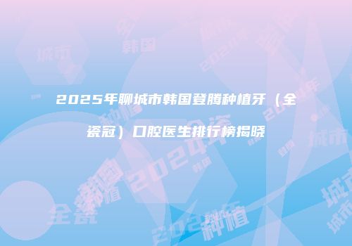 2025年聊城市韩国登腾种植牙（全瓷冠）口腔医生排行榜揭晓