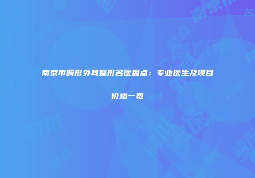 南京市畸形外耳整形名医盘点：专业医生及项目价格一览