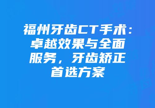 福州牙齿CT手术：卓越效果与全面服务，牙齿矫正首选方案