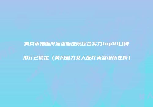 黄冈市抽脂冷冻溶脂医院综合实力top10口碑排行已锁定（黄冈魅力女人医疗美容诊所在榜）