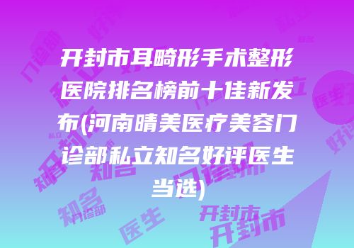 开封市耳畸形手术整形医院排名榜前十佳新发布(河南晴美医疗美容门诊部私立知名好评医生当选)