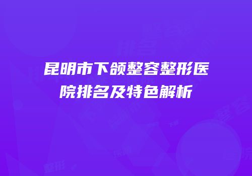 昆明市下颌整容整形医院排名及特色解析