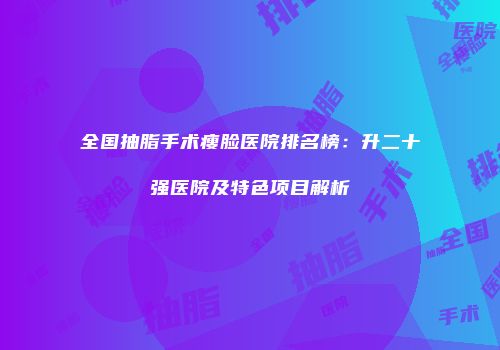 全国抽脂手术瘦脸医院排名榜：升二十强医院及特色项目解析