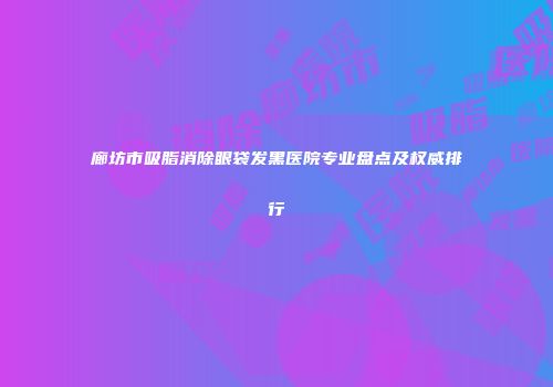 廊坊市吸脂消除眼袋发黑医院专业盘点及权威排行