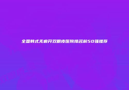 全国韩式无痕开双眼皮医院排名前50强推荐