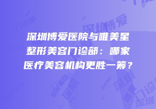 深圳博爱医院与唯美星整形美容门诊部：哪家医疗美容机构更胜一筹？