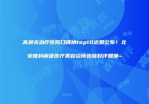 高鼻尖治疗医院口碑榜top10近期公布！北京雅朴丽德医疗美容诊所连锁好评如潮~
