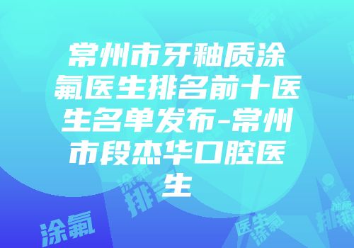 常州市牙釉质涂氟医生排名前十医生名单发布-常州市段杰华口腔医生