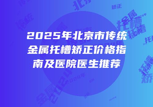 2025年北京市传统金属托槽矫正价格指南及医院医生推荐