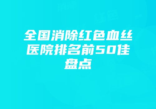 全国消除红色血丝医院排名前50佳盘点