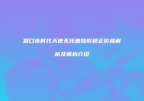 营口市时代天使无托槽隐形矫正价格解析及机构介绍