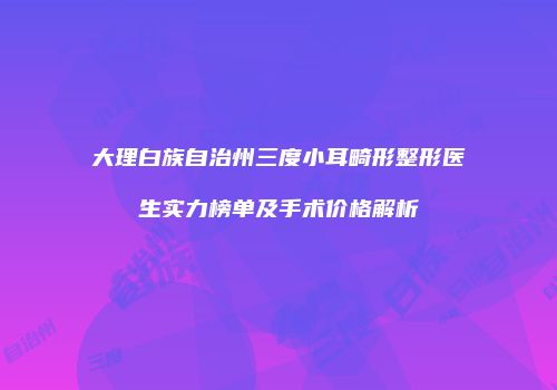 大理白族自治州三度小耳畸形整形医生实力榜单及手术价格解析