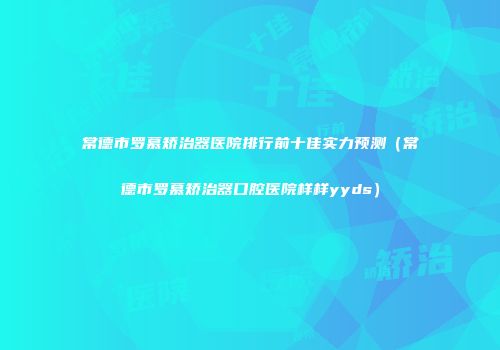 常德市罗慕矫治器医院排行前十佳实力预测（常德市罗慕矫治器口腔医院样样yyds）
