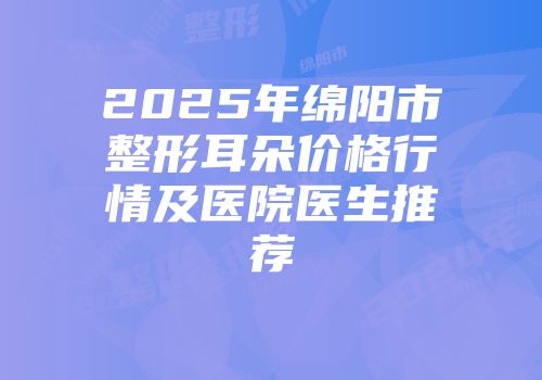 2025年绵阳市整形耳朵价格行情及医院医生推荐