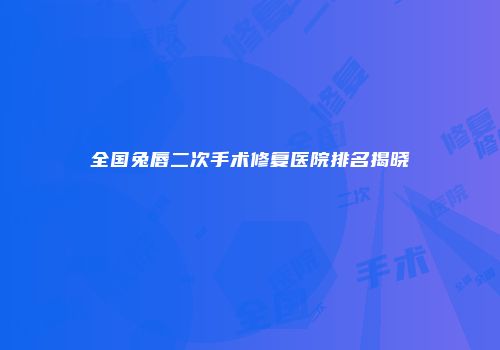 全国兔唇二次手术修复医院排名揭晓