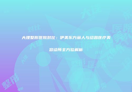 大理整形医院对比：伊美东方丽人与绍昌医疗美容诊所全方位解析