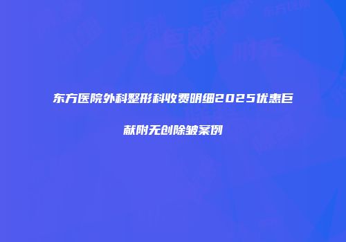 东方医院外科整形科收费明细2025优惠巨献附无创除皱案例