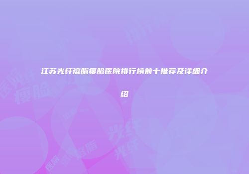 江苏光纤溶脂瘦脸医院排行榜前十推荐及详细介绍