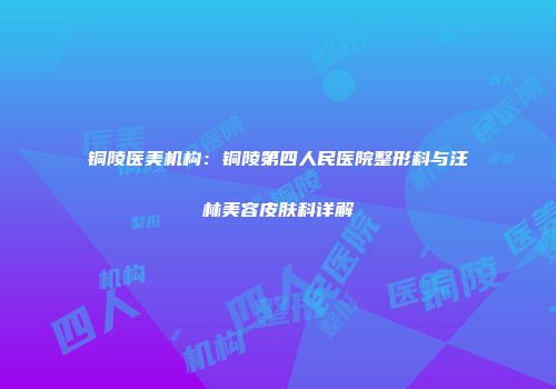 铜陵医美机构：铜陵第四人民医院整形科与汪林美容皮肤科详解
