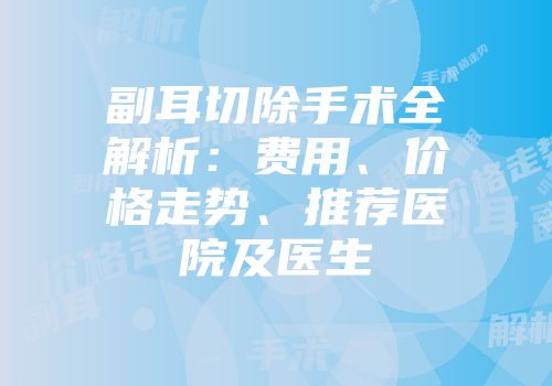 副耳切除手术全解析：费用、价格走势、推荐医院及医生