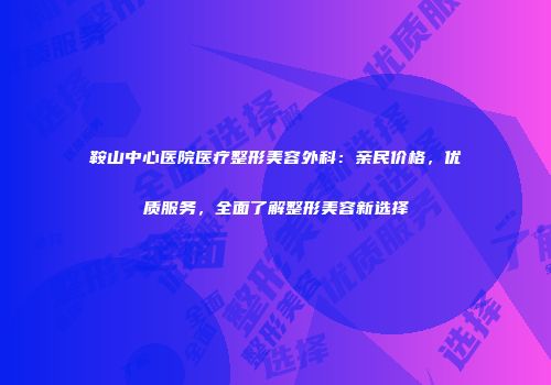 鞍山中心医院医疗整形美容外科：亲民价格，优质服务，全面了解整形美容新选择